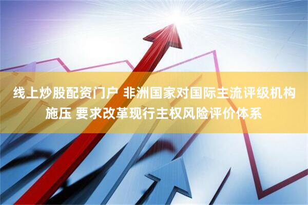 线上炒股配资门户 非洲国家对国际主流评级机构施压 要求改革现行主权风险评价体系