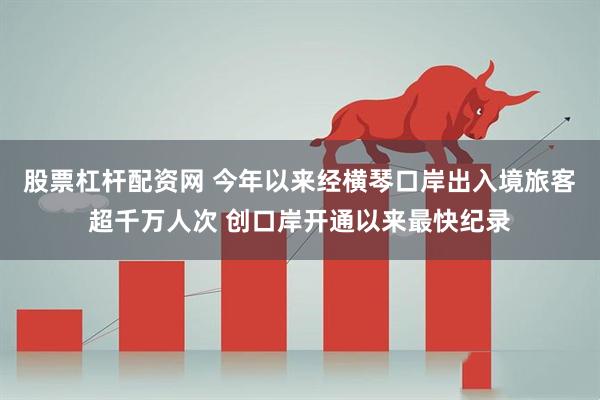 股票杠杆配资网 今年以来经横琴口岸出入境旅客超千万人次 创口岸开通以来最快纪录