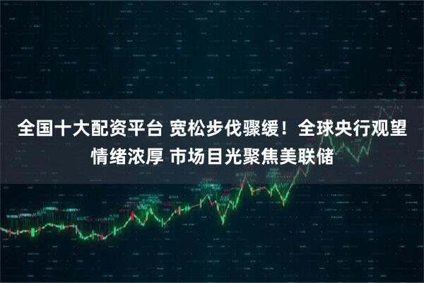 全国十大配资平台 宽松步伐骤缓！全球央行观望情绪浓厚 市场目光聚焦美联储