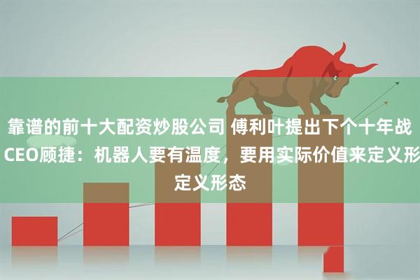 靠谱的前十大配资炒股公司 傅利叶提出下个十年战略 CEO顾捷：机器人要有温度，要用实际价值来定义形态