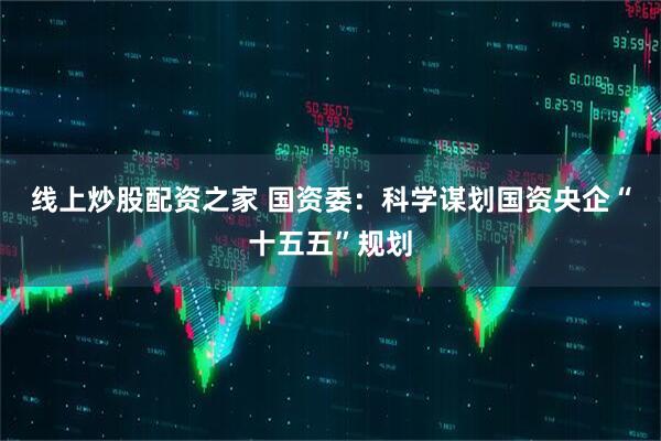 线上炒股配资之家 国资委：科学谋划国资央企“十五五”规划