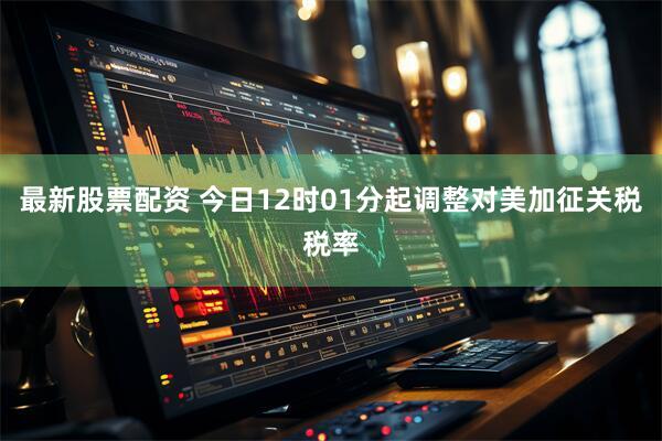 最新股票配资 今日12时01分起调整对美加征关税税率