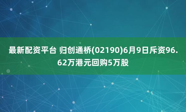 最新配资平台 归创通桥(02190)6月9日斥资96.62万港元回购5万股