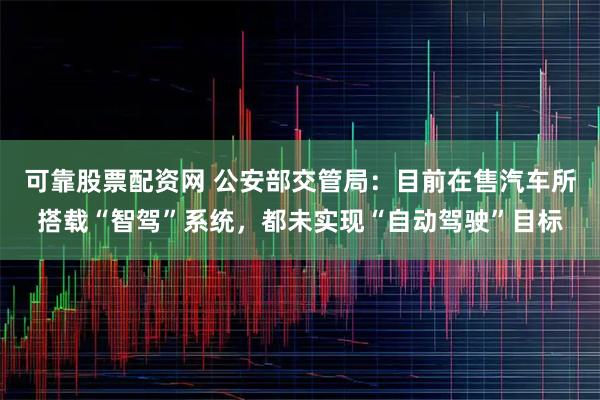 可靠股票配资网 公安部交管局：目前在售汽车所搭载“智驾”系统，都未实现“自动驾驶”目标