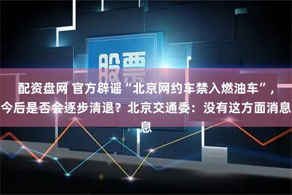 配资盘网 官方辟谣“北京网约车禁入燃油车”，今后是否会逐步清退？北京交通委：没有这方面消息