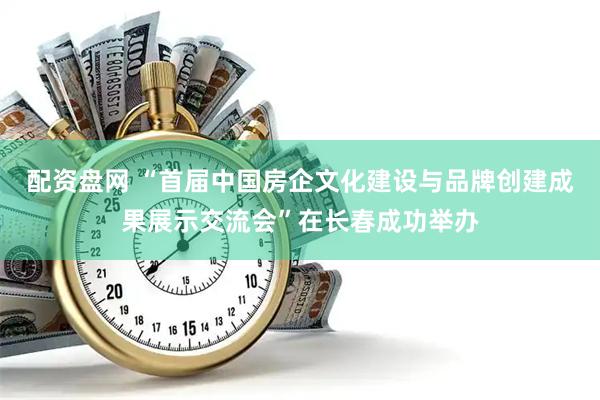 配资盘网 “首届中国房企文化建设与品牌创建成果展示交流会”在长春成功举办