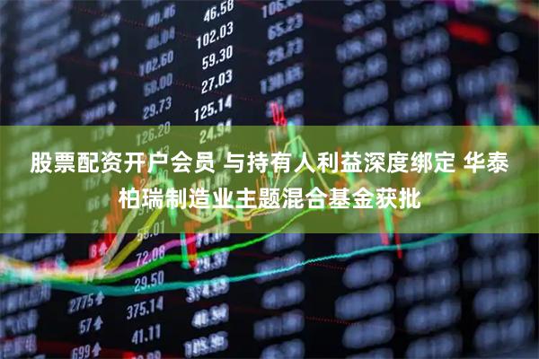 股票配资开户会员 与持有人利益深度绑定 华泰柏瑞制造业主题混合基金获批