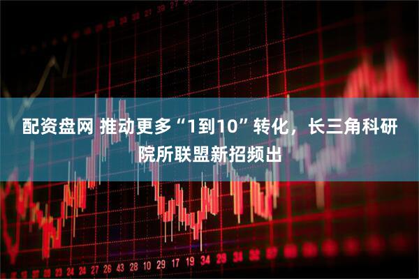 配资盘网 推动更多“1到10”转化，长三角科研院所联盟新招频出