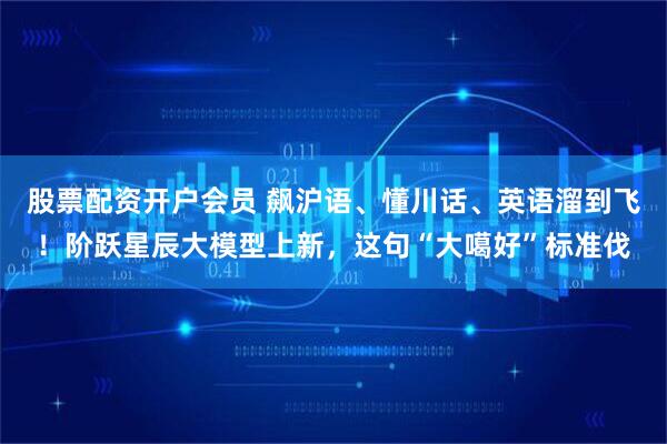 股票配资开户会员 飙沪语、懂川话、英语溜到飞！阶跃星辰大模型上新，这句“大噶好”标准伐