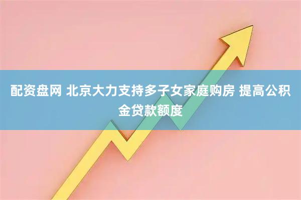 配资盘网 北京大力支持多子女家庭购房 提高公积金贷款额度