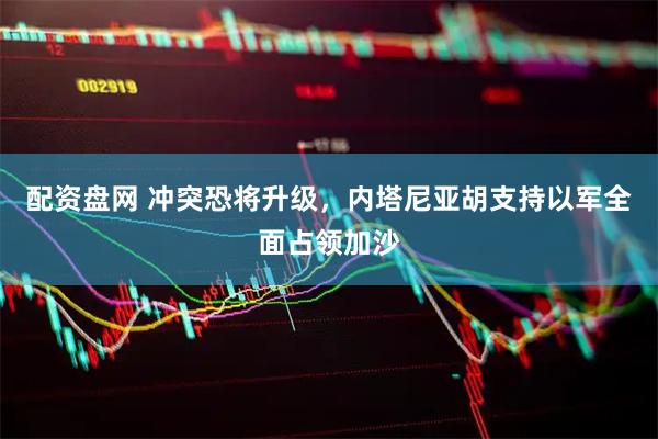 配资盘网 冲突恐将升级，内塔尼亚胡支持以军全面占领加沙