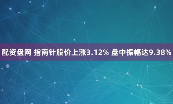 配资盘网 指南针股价上涨3.12% 盘中振幅达9.38%