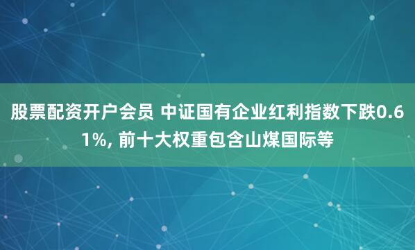 股票配资开户会员 中证国有企业红利指数下跌0.61%, 前十大权重包含山煤国际等