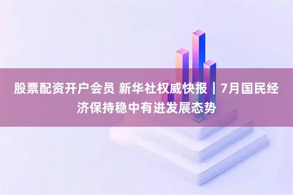 股票配资开户会员 新华社权威快报｜7月国民经济保持稳中有进发展态势