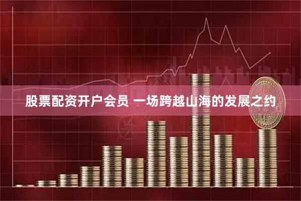 股票配资开户会员 一场跨越山海的发展之约