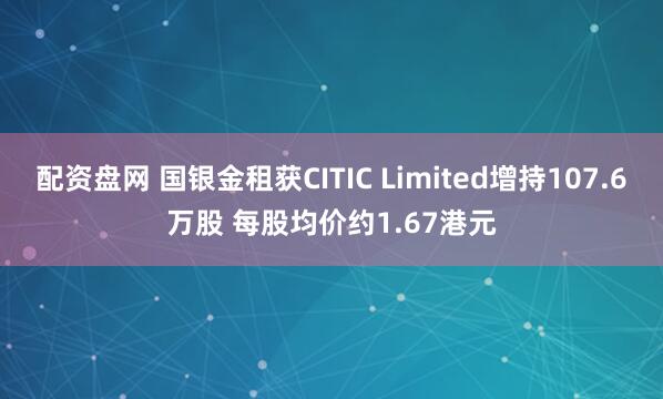配资盘网 国银金租获CITIC Limited增持107.6万股 每股均价约1.67港元