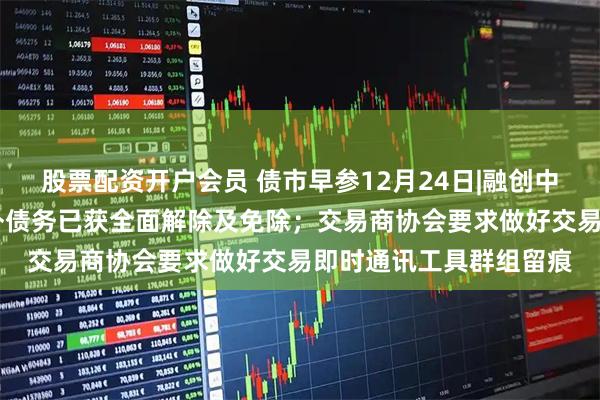 股票配资开户会员 债市早参12月24日|融创中国约96亿美元现有境外债务已获全面解除及免除；交易商协会要求做好交易即时通讯工具群组留痕