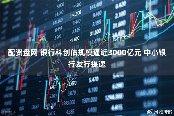 配资盘网 银行科创债规模逼近3000亿元 中小银行发行提速