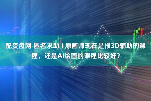 配资盘网 匿名求助 l 原画师现在是报3D辅助的课程，还是AI绘画的课程比较好？