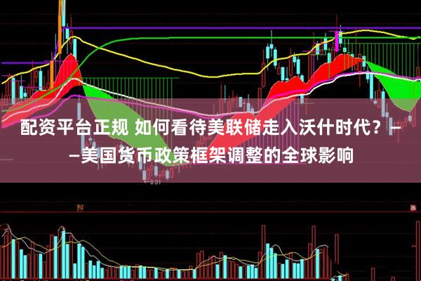 配资平台正规 如何看待美联储走入沃什时代？——美国货币政策框架调整的全球影响