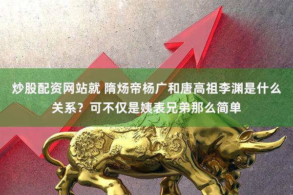 炒股配资网站就 隋炀帝杨广和唐高祖李渊是什么关系？可不仅是姨表兄弟那么简单