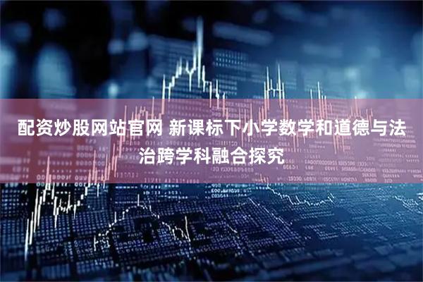 配资炒股网站官网 新课标下小学数学和道德与法治跨学科融合探究