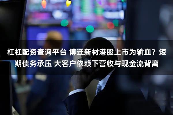 杠杠配资查询平台 博迁新材港股上市为输血?短期债务承压 大客户依赖下营收与现金流背离