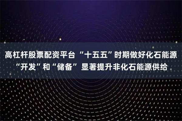高杠杆股票配资平台 “十五五”时期做好化石能源“开发”和“储备” 显著提升非化石能源供给