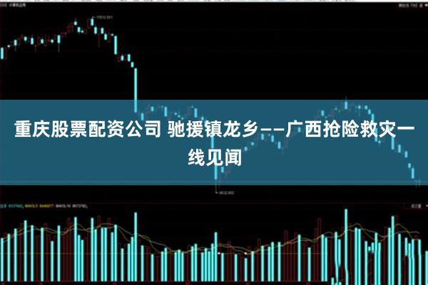重庆股票配资公司 驰援镇龙乡——广西抢险救灾一线见闻
