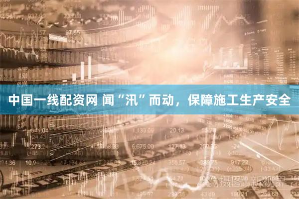 中国一线配资网 闻“汛”而动，保障施工生产安全