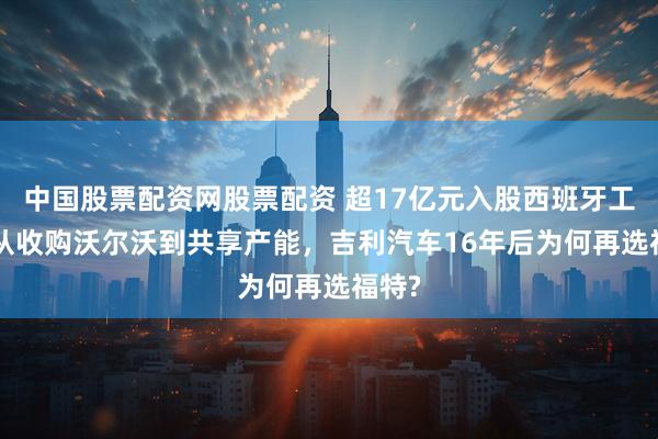中国股票配资网股票配资 超17亿元入股西班牙工厂! 从收购沃尔沃到共享产能，吉利汽车16年后为何再选福特?