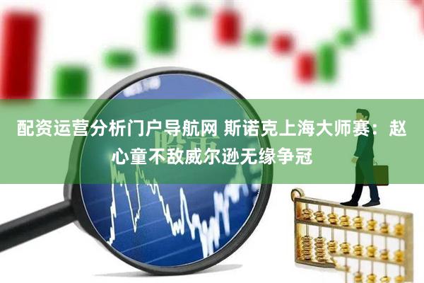 配资运营分析门户导航网 斯诺克上海大师赛：赵心童不敌威尔逊无缘争冠